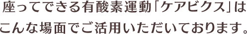 座ってできる有酸素運動「ケアビクス」はこんな場面でご活用いただいております。