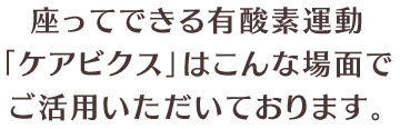 座ってできる有酸素運動「ケアビクス」はこんな場面でご活用いただいております。